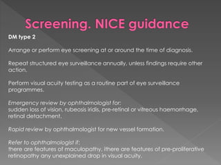 DM type 2 
Arrange or perform eye screening at or around the time of diagnosis. 
Repeat structured eye surveillance annually, unless findings require other 
action. 
Perform visual acuity testing as a routine part of eye surveillance 
programmes. 
Emergency review by ophthalmologist for: 
sudden loss of vision, rubeosis iridis, pre-retinal or vitreous haemorrhage, 
retinal detachment. 
Rapid review by ophthalmologist for new vessel formation. 
Refer to ophthalmologist if: 
there are features of maculopathy, ithere are features of pre-proliferative 
retinopathy any unexplained drop in visual acuity. 
 
