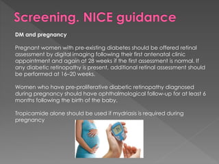 DM and pregnancy 
Pregnant women with pre-existing diabetes should be offered retinal 
assessment by digital imaging following their first antenatal clinic 
appointment and again at 28 weeks if the first assessment is normal. If 
any diabetic retinopathy is present, additional retinal assessment should 
be performed at 16–20 weeks. 
Women who have pre-proliferative diabetic retinopathy diagnosed 
during pregnancy should have ophthalmological follow-up for at least 6 
months following the birth of the baby. 
Tropicamide alone should be used if mydriasis is required during 
pregnancy 
 
