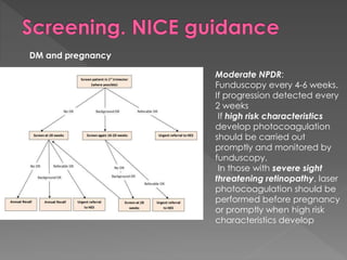 DM and pregnancy 
Moderate NPDR: 
Funduscopy every 4-6 weeks. 
If progression detected every 
2 weeks 
If high risk characteristics 
develop photocoagulation 
should be carried out 
promptly and monitored by 
funduscopy. 
In those with severe sight 
threatening retinopathy, laser 
photocoagulation should be 
performed before pregnancy 
or promptly when high risk 
characteristics develop 
 