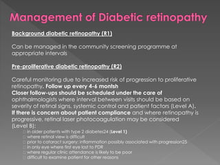 Background diabetic retinopathy (R1) 
Can be managed in the community screening programme at 
appropriate intervals 
Pre-proliferative diabetic retinopathy (R2) 
Careful monitoring due to increased risk of progression to proliferative 
retinopathy. Follow up every 4-6 montsh 
Closer follow-ups should be scheduled under the care of 
ophthalmologists where interval between visits should be based on 
severity of retinal signs, systemic control and patient factors (Level A). 
If there is concern about patient compliance and where retinopathy is 
progressive, retinal laser photocoagulation may be considered 
(Level B): 
in older patients with type 2 diabetes24 (Level 1) 
where retinal view is difficult 
prior to cataract surgery: inflammation possibly associated with progression25 
in only eye where first eye lost to PDR 
where regular clinic attendance is likely to be poor 
difficult to examine patient for other reasons 
 