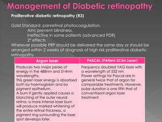 Proliferative diabetic retinopathy (R3) 
Gold Standard: panretinal photocoagulation. 
Aim: prevent blindness. 
ineffective in some patients (advanced PDR) 
2º effects 
Wherever possible PRP should be delivered the same day or should be 
arranged within 2 weeks of diagnosis of high risk proliferative diabetic 
retinopathy 
Argon laser PASCAL (PAttern SCAn Laser) 
Produces two major peaks of 
energy in the 488nm and 514nm 
wavelengths. 
This green laser energy is absorbed 
both by haemoglobin and by 
pigment epithelium. 
A burn if gently applied causes a 
blanching of the outer neural 
retina; a more intense laser burn 
will produce marked whitening of 
the entire retinal thickness, a 
pigment ring surrounding the laser 
spot develops later. 
Frequency doubled YAG laser with 
a wavelength of 532 nm 
Power settings for Pascal are in 
general twice that of argon for 
comparable treatments. However, 
pulse duration is one fifth that of 
conventiaonl argon laser 
treatment 
 