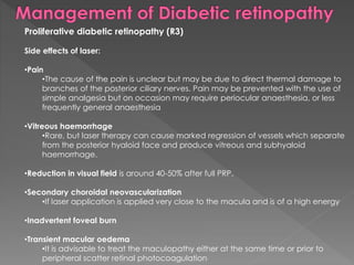 Proliferative diabetic retinopathy (R3) 
Side effects of laser: 
•Pain 
•The cause of the pain is unclear but may be due to direct thermal damage to 
branches of the posterior ciliary nerves. Pain may be prevented with the use of 
simple analgesia but on occasion may require periocular anaesthesia, or less 
frequently general anaesthesia 
•Vitreous haemorrhage 
•Rare, but laser therapy can cause marked regression of vessels which separate 
from the posterior hyaloid face and produce vitreous and subhyaloid 
haemorrhage. 
•Reduction in visual field is around 40-50% after full PRP. 
•Secondary choroidal neovascularization 
•If laser application is applied very close to the macula and is of a high energy 
•Inadvertent foveal burn 
•Transient macular oedema 
•It is advisable to treat the maculopathy either at the same time or prior to 
peripheral scatter retinal photocoagulation 
 
