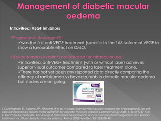 Intravitreal VEGF inhibitors 
Pegaptanib (Macugen®)1 
was the first anti VEGF treatment (specific to the 165 isoform of VEGF to 
show a favourable effect on DMO. 
Bevacizumab (Avastin®) not licensed for intraocular use.2 
intravitreal anti-VEGF treatment (with or without laser) achieves 
superior visual outcomes compared to laser treatment alone. 
There has not yet been any reported data directly comparing the 
efficacy of ranibizumab vs bevacizumab in diabetic macular oedema 
but studies are on-going. 
1.Cunningham ET, Adamis AP, Altaweel M et al. A phase II randomized double-masked trial of pegaptanib, an anti-vascular 
endothelial growth factor aptamer, for diabetic macular edema. Ophthalmology 2005; 112(10):1747-1757 
2. Solaiman KA, Diab MM, Abo-Elenin M. Intravitreal bevacizumab and/or macular photocoagulation as a primary 
treatment for diffuse diabetic macular edema. Retina 2010 Nov-Dec;30(10):1638-45. 
 