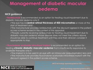 NICE guidance 
Ranibizumab is recommended as an option for treating visual impairment due to 
diabetic macular oedema only if: 
the eye has a central retinal thickness of 400 micrometres or more at the 
start of treatment and 
the manufacturer provides ranibizumab with the discount agreed in the patient 
access scheme revised in the context of this appraisal. 
People currently receiving ranibizumab for treating visual impairment due to 
diabetic macular oedema whose disease does not meet the criteria above 
should be able to continue treatment until they and their clinician consider it 
appropriate to stop. 
Fluocinolone acetonide intravitreal implant is recommended as an option for 
treating chronic diabetic macular oedema that is insufficiently responsive to 
available therapies only if: 
the implant is to be used in an eye with an intraocular (pseudophakic) lens and 
the manufacturer provides fluocinolone acetonide intravitreal implant with the 
discount agreed in the patient access scheme. 
Ranibizumab for treating diabetic macular oedema (rapid review of technology 
appraisal guidance 237) (NICE technology appraisal guidance 274). 
Fluocinolone acetonide intravitreal implant for treating chronic diabetic macular 
oedema after an inadequate response to prior therapy (rapid review of 
technology appraisal guidance 271) (NICE technology appraisal guidance 301). 
 