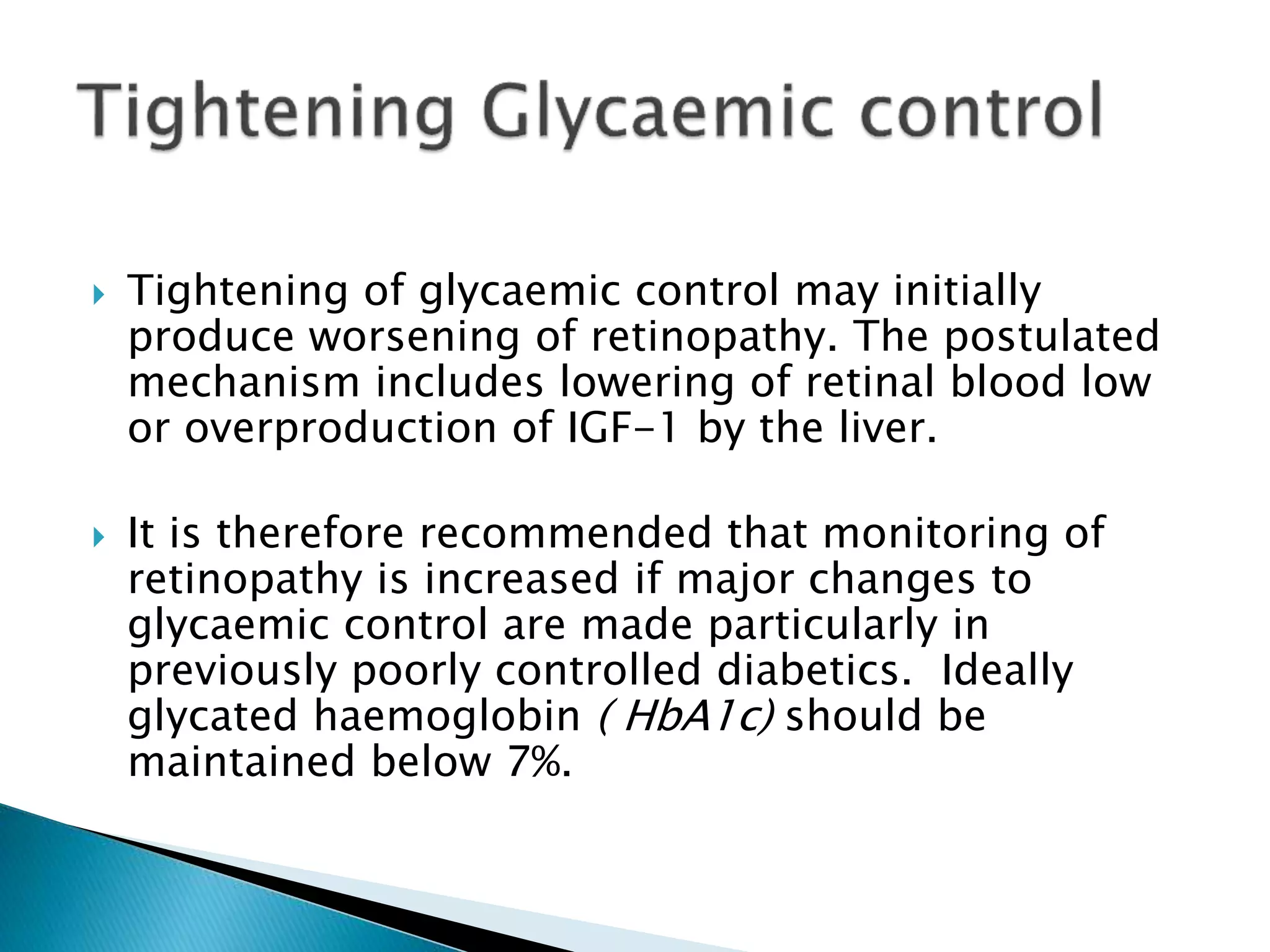  Tightening of glycaemic control may initially
produce worsening of retinopathy. The postulated
mechanism includes lowering of retinal blood low
or overproduction of IGF-1 by the liver.
 It is therefore recommended that monitoring of
retinopathy is increased if major changes to
glycaemic control are made particularly in
previously poorly controlled diabetics. Ideally
glycated haemoglobin ( HbA1c) should be
maintained below 7%.
 