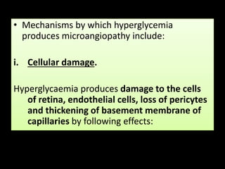 • Mechanisms by which hyperglycemia
produces microangiopathy include:
i. Cellular damage.
Hyperglycaemia produces damage to the cells
of retina, endothelial cells, loss of pericytes
and thickening of basement membrane of
capillaries by following effects:
 