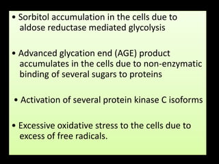 • Sorbitol accumulation in the cells due to
aldose reductase mediated glycolysis
• Advanced glycation end (AGE) product
accumulates in the cells due to non-enzymatic
binding of several sugars to proteins
• Activation of several protein kinase C isoforms
• Excessive oxidative stress to the cells due to
excess of free radicals.
 