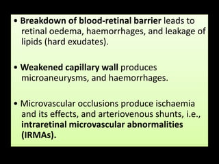 • Breakdown of blood-retinal barrier leads to
retinal oedema, haemorrhages, and leakage of
lipids (hard exudates).
• Weakened capillary wall produces
microaneurysms, and haemorrhages.
• Microvascular occlusions produce ischaemia
and its effects, and arteriovenous shunts, i.e.,
intraretinal microvascular abnormalities
(IRMAs).
 