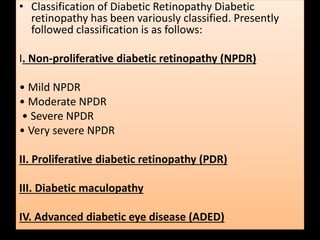 • Classification of Diabetic Retinopathy Diabetic
retinopathy has been variously classified. Presently
followed classification is as follows:
I. Non-proliferative diabetic retinopathy (NPDR)
• Mild NPDR
• Moderate NPDR
• Severe NPDR
• Very severe NPDR
II. Proliferative diabetic retinopathy (PDR)
III. Diabetic maculopathy
IV. Advanced diabetic eye disease (ADED)
 