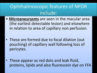 Ophthalmoscopic features of NPDR
include:
• Microaneurysms are seen in the macular area
(the earliest detectable lesion) and elsewhere
in relation to area of capillary non perfusion.
• These are formed due to focal dilation (out
pouching) of capillary wall following loss of
pericytes.
• These appear as red dots and leak fluid,
proteins, lipids and also fluorescein dye on FFA
 