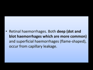 • Retinal haemorrhages. Both deep (dot and
blot haemorrhages which are more common)
and superficial haemorrhages (flame-shaped),
occur from capillary leakage.
 