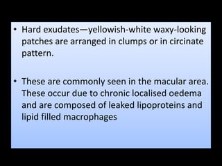 • Hard exudates—yellowish-white waxy-looking
patches are arranged in clumps or in circinate
pattern.
• These are commonly seen in the macular area.
These occur due to chronic localised oedema
and are composed of leaked lipoproteins and
lipid filled macrophages
 