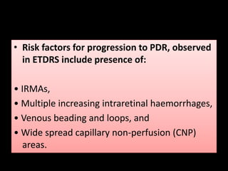 • Risk factors for progression to PDR, observed
in ETDRS include presence of:
• IRMAs,
• Multiple increasing intraretinal haemorrhages,
• Venous beading and loops, and
• Wide spread capillary non-perfusion (CNP)
areas.
 
