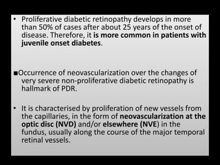 • Proliferative diabetic retinopathy develops in more
than 50% of cases after about 25 years of the onset of
disease. Therefore, it is more common in patients with
juvenile onset diabetes.
■Occurrence of neovascularization over the changes of
very severe non-proliferative diabetic retinopathy is
hallmark of PDR.
• It is characterised by proliferation of new vessels from
the capillaries, in the form of neovascularization at the
optic disc (NVD) and/or elsewhere (NVE) in the
fundus, usually along the course of the major temporal
retinal vessels.
 