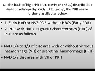 On the basis of high-risk characteristics (HRCs) described by
diabetic retinopathy study (DRS) group, the PDR can be
further classified as below:
• 1. Early NVD or NVE PDR without HRCs (Early PDR)
• 2. PDR with HRCs. High-risk characteristics (HRC) of
PDR are as follows
• NVD 1/4 to 1/3 of disc area with or without vitreous
haemorrhage (VH) or preretinal haemorrhage (PRH)
• NVD 1/2 disc area with VH or PRH
 