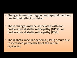 • Changes in macular region need special mention,
due to their effect on vision.
• These changes may be associated with non-
proliferative diabetic retinopathy (NPDR) or
proliferative diabetic retinopathy (PDR).
• The diabetic macular oedema (DME) occurs due
to increased permeability of the retinal
capillaries.
 