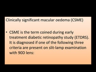 Clinically significant macular oedema (CSME)
• CSME is the term coined during early
treatment diabetic retinopathy study (ETDRS).
It is diagnosed if one of the following three
criteria are present on slit-lamp examination
with 90D lens:
 