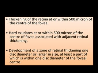 • Thickening of the retina at or within 500 micron of
the centre of the fovea.
• Hard exudates at or within 500 micron of the
centre of fovea associated with adjacent retinal
thickening.
• Development of a zone of retinal thickening one
disc diameter or larger in size, at least a part of
which is within one disc diameter of the foveal
centre.
 