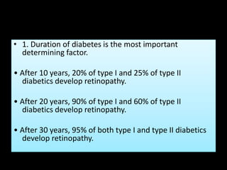 • 1. Duration of diabetes is the most important
determining factor.
• After 10 years, 20% of type I and 25% of type II
diabetics develop retinopathy.
• After 20 years, 90% of type I and 60% of type II
diabetics develop retinopathy.
• After 30 years, 95% of both type I and type II diabetics
develop retinopathy.
 
