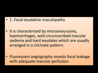 • 1. Focal exudative maculopathy
• It is characterised by microaneurysms,
haemorrhages, well-circumscribed macular
oedema and hard exudates which are usually
arranged in a circinate pattern.
• Fluorescein angiography reveals focal leakage
with adequate macular perfusion.
 