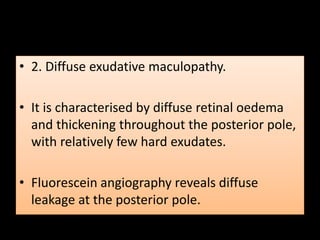 • 2. Diffuse exudative maculopathy.
• It is characterised by diffuse retinal oedema
and thickening throughout the posterior pole,
with relatively few hard exudates.
• Fluorescein angiography reveals diffuse
leakage at the posterior pole.
 