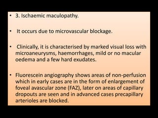 • 3. Ischaemic maculopathy.
• It occurs due to microvascular blockage.
• Clinically, it is characterised by marked visual loss with
microaneurysms, haemorrhages, mild or no macular
oedema and a few hard exudates.
• Fluorescein angiography shows areas of non-perfusion
which in early cases are in the form of enlargement of
foveal avascular zone (FAZ), later on areas of capillary
dropouts are seen and in advanced cases precapillary
arterioles are blocked.
 