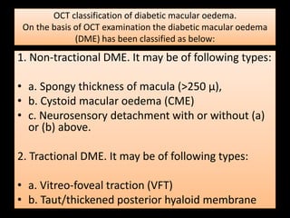 OCT classification of diabetic macular oedema.
On the basis of OCT examination the diabetic macular oedema
(DME) has been classified as below:
1. Non-tractional DME. It may be of following types:
• a. Spongy thickness of macula (>250 µ),
• b. Cystoid macular oedema (CME)
• c. Neurosensory detachment with or without (a)
or (b) above.
2. Tractional DME. It may be of following types:
• a. Vitreo-foveal traction (VFT)
• b. Taut/thickened posterior hyaloid membrane
 