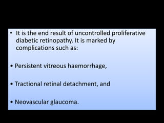 • It is the end result of uncontrolled proliferative
diabetic retinopathy. It is marked by
complications such as:
• Persistent vitreous haemorrhage,
• Tractional retinal detachment, and
• Neovascular glaucoma.
 