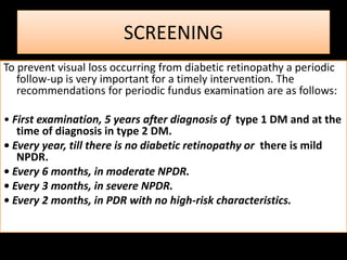 SCREENING
To prevent visual loss occurring from diabetic retinopathy a periodic
follow-up is very important for a timely intervention. The
recommendations for periodic fundus examination are as follows:
• First examination, 5 years after diagnosis of type 1 DM and at the
time of diagnosis in type 2 DM.
• Every year, till there is no diabetic retinopathy or there is mild
NPDR.
• Every 6 months, in moderate NPDR.
• Every 3 months, in severe NPDR.
• Every 2 months, in PDR with no high-risk characteristics.
 