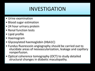 INVESTIGATION
• Urine examination
• Blood sugar estimation
• 24 hour urinary protein
• Renal function tests
• Lipid profile
• Haemogram
• Glycosylated haemoglobin (HbA1C)
• Fundus fluorescein angiography should be carried out to
elucidate areas of neovascularization, leakage and capillary
nonperfusion.
• Optical coherence tomography (OCT) to study detailed
structural changes in diabetic maculopathy.
 