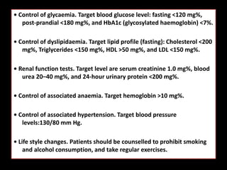 • Control of glycaemia. Target blood glucose level: fasting <120 mg%,
post-prandial <180 mg%, and HbA1c (glycosylated haemoglobin) <7%.
• Control of dyslipidaemia. Target lipid profile (fasting): Cholesterol <200
mg%, Triglycerides <150 mg%, HDL >50 mg%, and LDL <150 mg%.
• Renal function tests. Target level are serum creatinine 1.0 mg%, blood
urea 20–40 mg%, and 24-hour urinary protein <200 mg%.
• Control of associated anaemia. Target hemoglobin >10 mg%.
• Control of associated hypertension. Target blood pressure
levels:130/80 mm Hg.
• Life style changes. Patients should be counselled to prohibit smoking
and alcohol consumption, and take regular exercises.
 