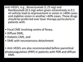 Anti-VEGFs, e.g., Bevacizumab (1.25 mg) and
Ranibizumab (0.5 mg) when given intravitrealy in 0.1
ml vehicle lead to improvement in vision in >40% cases
and stabilize vision in another >40% cases. These drugs
should be preferred over laser therapy particularly in
patients with:
• Focal CME involving centre of fovea,
• Diffuse DME,
• Diabetic CME, and
• DME with neurosensory detachment
• Anti-VEGFs are also recommended before panretinal
photocoagulation (PRP) in patients with PDR and diffuse
DME.
 