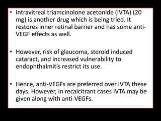 • Intravitreal triamcinolone acetonide (IVTA) (20
mg) is another drug which is being tried. It
restores inner retinal barrier and has some anti-
VEGF effects as well.
• However, risk of glaucoma, steroid induced
cataract, and increased vulnerability to
endophthalmitis restrict its use.
• Hence, anti-VEGFs are preferred over IVTA these
days. However, in recalcitrant cases IVTA may be
given along with anti-VEGFs.
 