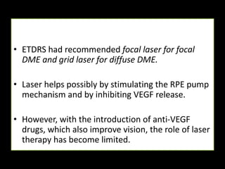 • ETDRS had recommended focal laser for focal
DME and grid laser for diffuse DME.
• Laser helps possibly by stimulating the RPE pump
mechanism and by inhibiting VEGF release.
• However, with the introduction of anti-VEGF
drugs, which also improve vision, the role of laser
therapy has become limited.
 