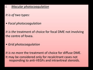 i. Macular photocoagulation
It is of two types:
• Focal photocoagulation
It is the treatment of choice for focal DME not involving
the centre of fovea.
• Grid photocoagulation
It is no more the treatment of choice for diffuse DME.
It may be considered only for recalcitrant cases not
responding to anti-VEGFs and intravitreal steroids.
 