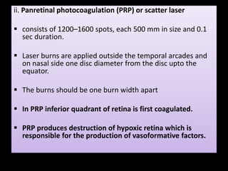 ii. Panretinal photocoagulation (PRP) or scatter laser
 consists of 1200–1600 spots, each 500 mm in size and 0.1
sec duration.
 Laser burns are applied outside the temporal arcades and
on nasal side one disc diameter from the disc upto the
equator.
 The burns should be one burn width apart
 In PRP inferior quadrant of retina is first coagulated.
 PRP produces destruction of hypoxic retina which is
responsible for the production of vasoformative factors.
 