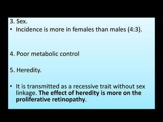 3. Sex.
• Incidence is more in females than males (4:3).
4. Poor metabolic control
5. Heredity.
• It is transmitted as a recessive trait without sex
linkage. The effect of heredity is more on the
proliferative retinopathy.
 