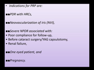 • Indications for PRP are:
■■PDR with HRCs,
■■Neovascularization of iris (NVI),
■■Severe NPDR associated with:
• Poor compliance for follow-up,
• Before cataract surgery/YAG capsulotomy,
• Renal failure,
■■One eyed patient, and
■■Pregnancy.
 
