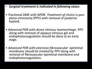 • Surgical treatment is indicated in following cases:
• Tractional DME with NPDR. Treatment of choice is pars
plana vitrectomy (PPV) with removal of posterior
hyaloid.
• Advanced PDR with dense vitreous haemorrhage. PPV
along with removal of opaque vitreous gel and
endophotocoagulation should be done at an early
stage.
• Advanced PDR with extensive fibrovascular epiretinal
membrane should be treated by PPV along with
removal of fibrovascular epiretinal membrane and
endophotocoagulation.
 