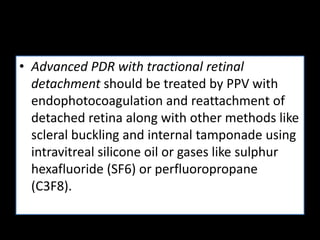 • Advanced PDR with tractional retinal
detachment should be treated by PPV with
endophotocoagulation and reattachment of
detached retina along with other methods like
scleral buckling and internal tamponade using
intravitreal silicone oil or gases like sulphur
hexafluoride (SF6) or perfluoropropane
(C3F8).
 