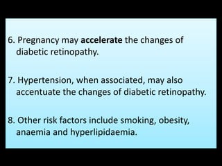 6. Pregnancy may accelerate the changes of
diabetic retinopathy.
7. Hypertension, when associated, may also
accentuate the changes of diabetic retinopathy.
8. Other risk factors include smoking, obesity,
anaemia and hyperlipidaemia.
 