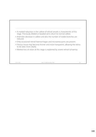 • A marked reduction in the calibre of retinal vessels is characteristic of this
stage. Previously dilated or beaded veins return to normal calibre.
• Arterioles decrease in calibre and also the number of visible branches are
reduced.
• Only occasional retinal haemorrhages and microaneurysms are present.
• Fibrous tissue may become thinner and more transparent, allowing the retina
to be seen more clearly.
• Marked loss of vision at this stage is explained by severe retinal ischaemia.
02-07-2020 Dept. of Ophthalmology, JNMC 100
100
 