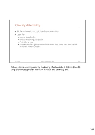 Clinically detected by
• Slit lamp biomicroscopic fundus examination
• Look for
• Loss of foveal reflex
• Retinal thickening and extent
• Cystoid changes
• Subretinal fluid – gentle elevation of retina over some area with loss of
choroidal pattern under it
02-07-2020 Dept. of Ophthalmology, JNMC 104
Retinal edema as recognized by thickening of retina is best detected by slit-
lamp biomicroscopy with a contact macular lens or Hruby lens.
104
 