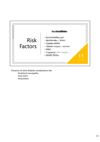 Risk
Factors
Dept.ofOphthalmology,JNMC
Non- modifiable
• Age (increasing age)
• Sex (Females > Males)
• Duration of DM
• Cataract Surgery – worsens
• POAG
• Pregnancy
• Genetic factors
02-07-2020
11
Modifiable
• Control of DM
• Hypertension
• Hyperlipidaemia
• Obesity
• CKD
• Presence of other Diabetic
complications
Presence of other Diabetic complications like
Peripheral neuropathy
Foot ulcers
Amputation
11
 