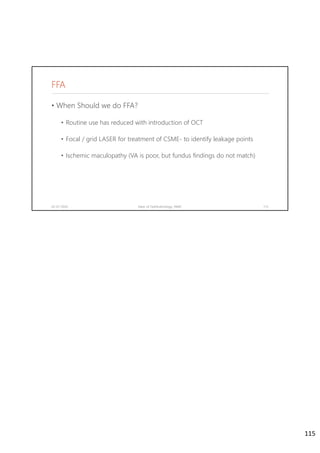 FFA
• When Should we do FFA?
• Routine use has reduced with introduction of OCT
• Focal / grid LASER for treatment of CSME- to identify leakage points
• Ischemic maculopathy (VA is poor, but fundus findings do not match)
02-07-2020 Dept. of Ophthalmology, JNMC 115
115
 