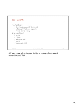 OCT in DME
• Advantages
• Non- invasive, quick (2-5 minutes)
• Follow up OCTs to see regression
• In vivo- optical biopsy
• Types of DME
• Diffuse
• Cystoid
• Subretinal fluid
• Mixed
• Tractional & ERM
02-07-2020 Dept. of Ophthalmology, JNMC 118
OCT plays a great role in diagnosis, decision of treatment, follow up and 
prognositication of DME
118
 