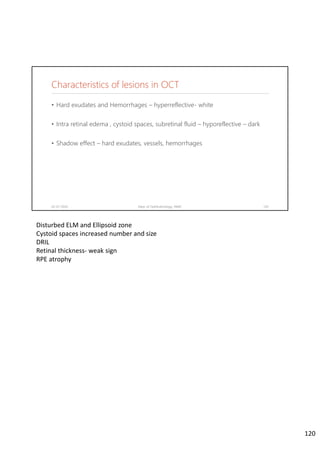 Characteristics of lesions in OCT
• Hard exudates and Hemorrhages – hyperreflective- white
• Intra retinal edema , cystoid spaces, subretinal fluid – hyporeflective – dark
• Shadow effect – hard exudates, vessels, hemorrhages
02-07-2020 Dept. of Ophthalmology, JNMC 120
Disturbed ELM and Ellipsoid zone
Cystoid spaces increased number and size
DRIL
Retinal thickness‐ weak sign
RPE atrophy
120
 