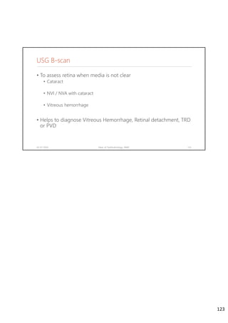 USG B-scan
• To assess retina when media is not clear
• Cataract
• NVI / NVA with cataract
• Vitreous hemorrhage
• Helps to diagnose Vitreous Hemorrhage, Retinal detachment, TRD
or PVD
02-07-2020 Dept. of Ophthalmology, JNMC 123
123
 