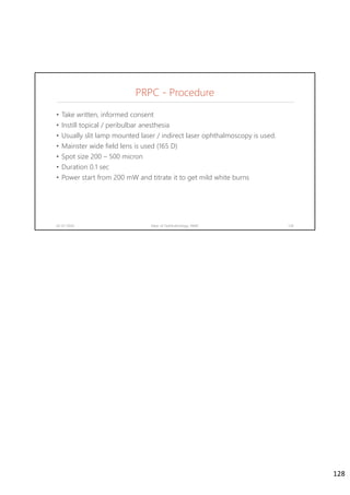 PRPC - Procedure
• Take written, informed consent
• Instill topical / peribulbar anesthesia
• Usually slit lamp mounted laser / indirect laser ophthalmoscopy is used.
• Mainster wide field lens is used (165 D)
• Spot size 200 – 500 micron
• Duration 0.1 sec
• Power start from 200 mW and titrate it to get mild white burns
02-07-2020 Dept. of Ophthalmology, JNMC 128
128
 