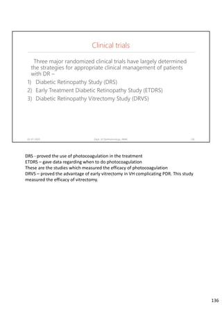 Three major randomized clinical trials have largely determined
the strategies for appropriate clinical management of patients
with DR –
1) Diabetic Retinopathy Study (DRS)
2) Early Treatment Diabetic Retinopathy Study (ETDRS)
3) Diabetic Retinopathy Vitrectomy Study (DRVS)
02-07-2020 Dept. of Ophthalmology, JNMC 136
Clinical trials
DRS ‐ proved the use of photocoagulation in the treatment 
ETDRS – gave data regarding when to do photocoagulation
These are the studies which measured the efficacy of photocoagulation
DRVS – proved the advantage of early vitrectomy in VH complicating PDR. This study 
measured the efficacy of vitrectomy.
136
 